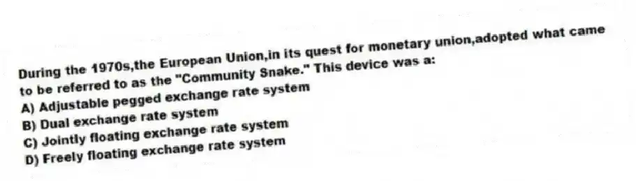 During the 1970s,the European Union,in its quest for monetary union,adopted what came to be referred to as the "Community Snake." This device was a:
A) Adjustable pegged exchange rate system
B) Dual exchange rate system
C) Jointly floating exchange rate system
D) Freely floating exchange rate system