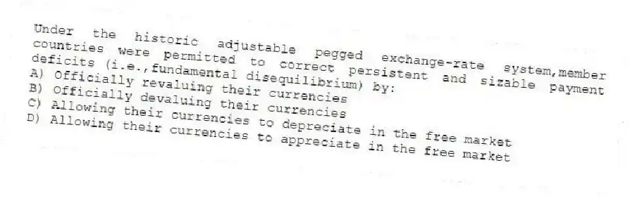 Under the historic adjustable pegged exchange-rate system,member countries were permitted to correct persistent and sizable payment deficits (i.e.,fundamental disequilibrium) by:
A) Officially revaluing their currencies
B) Officially devaluing their currencies
C) Allowing their currencies to depreciate in the free market
D) Allowing their currencies to appreciate in the free market