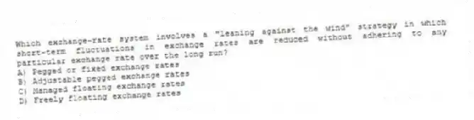 Which exchange-rate system involves a "leaning against the wind" strategy in which short-term fluctuations in exchange rates are reduced without adhering to any particular exchange rate over the long run?
A) Pegged or fixed exchange rates
B) Adjustable pegged exchange rates
C) Managed floating exchange rates
D) Freely floating exchange rates