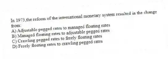 In 1973,the reform of the international monetary system resulted in the change from:
A) Adjustable pegged rates to managed floating rates
B) Managed floating rates to adjustable pegged rates
C) Crawling pegged rates to freely floating rates
D) Freely floating rates to crawling pegged rates