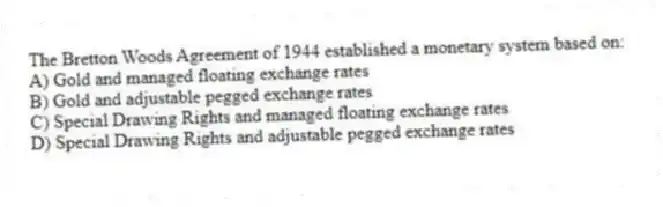 The Bretton Woods Agreement of 1944 established a monetary system based on:
A) Gold and managed floating exchange rates
B) Gold and adjustable pegged exchange rates
C) Special Drawing Rights and managed floating exchange rates
D) Special Drawing Rights and adjustable pegged exchange rates