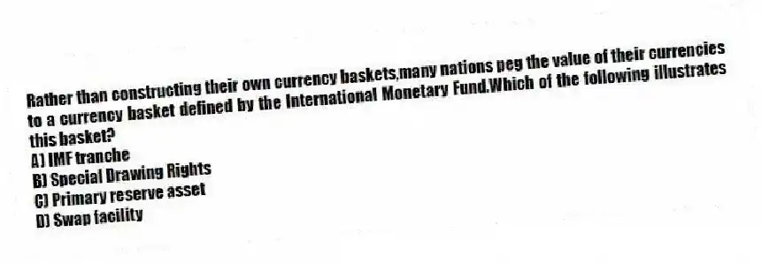 Rather than constructing their own currency baskets,many nations peg the value of their currencies to a currency basket defined by the International Monetary Fund.Which of the following illustrates this basket?
A) IMF tranche
B) Special Drawing Rights
C) Primary reserve asset
D) Swap facility