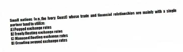 Small nations (e.g.,the Ivory Coast) whose trade and financial relationships are mainly with a single partner tend to utilize:
A) Pegged exchange rates
B) Freely floating exchange rates
C) Managed floating exchange rates
D) Crawling pegged exchange rates