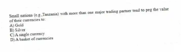 Small nations (e.g.,Tanzania) with more than one major trading partner tend to peg the value of their currencies to:
A) Gold
B) Silver
C) A single currency
D) A basket of currencies