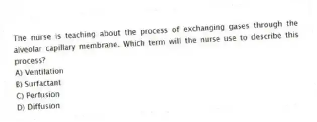 The nurse is teaching about the process of exchanging gases through the alveolar capillary membrane. Which term will the nurse use to describe this process?
A) Ventilation
B) Surfactant
C) Perfusion
D) Diffusion