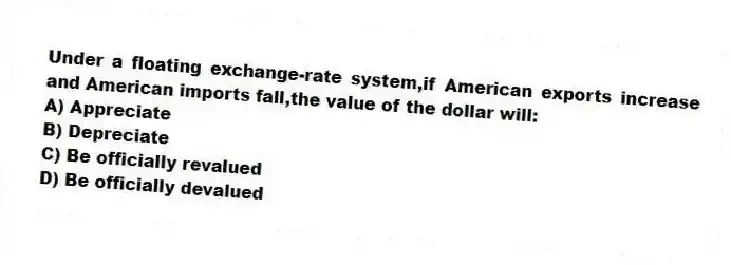 Under a floating exchange-rate system,if American exports increase and American imports fall,the value of the dollar will:
A) Appreciate
B) Depreciate
C) Be officially revalued
D) Be officially devalued