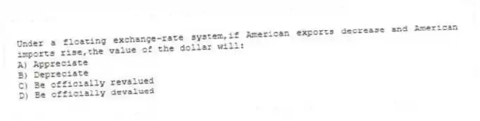 Under a floating exchange-rate system,if American exports decrease and American imports rise,the value of the dollar will:
A) Appreciate
B) Depreciate
C) Be officially revalued
D) Be officially devalued