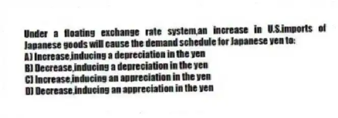 Under a floating exchange rate system,an increase in U.S.imports of Japanese goods will cause the demand schedule for Japanese yen to:
A) Increase,inducing a depreciation in the yen
B) Decrease,inducing a depreciation in the yen
C) Increase,inducing an appreciation in the yen
D) Decrease,inducing an appreciation in the yen