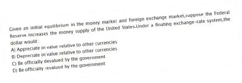 Given an initial equilibrium in the money market and foreign exchange market,suppose the Federal Reserve increases the money supply of the United States.Under a floating exchange-rate system,the dollar would:
A) Appreciate in value relative to other currencies
B) Depreciate in value relative to other currencies
C) Be officially devalued by the government
D) Be officially revalued by the government