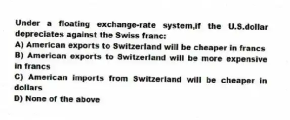 Under a floating exchange-rate system,if the U.S.dollar depreciates against the Swiss franc:
A) American exports to Switzerland will be cheaper in francs
B) American exports to Switzerland will be more expensive in francs
C) American imports from Switzerland will be cheaper in dollars
D) None of the above