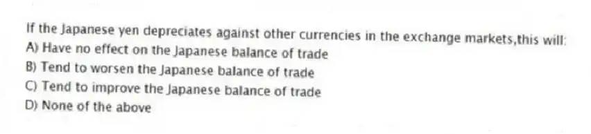 If the Japanese yen depreciates against other currencies in the exchange markets,this will:
A) Have no effect on the Japanese balance of trade
B) Tend to worsen the Japanese balance of trade
C) Tend to improve the Japanese balance of trade
D) None of the above