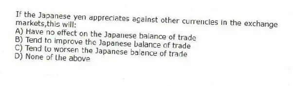If the Japanese yen appreciates against other currencies in the exchange markets,this will:
A) Have no effect on the Japanese balance of trade
B) Tend to improve the Japanese balance of trade
C) Tend to worsen the Japanese balance of trade
D) None of the above