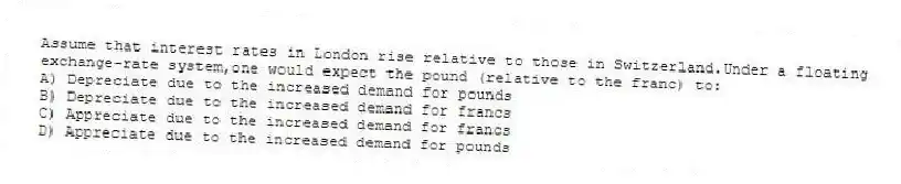 Assume that interest rates in London rise relative to those in Switzerland.Under a floating exchange-rate system,one would expect the pound (relative to the franc) to:
A) Depreciate due to the increased demand for pounds
B) Depreciate due to the increased demand for francs
C) Appreciate due to the increased demand for francs
D) Appreciate due to the increased demand for pounds