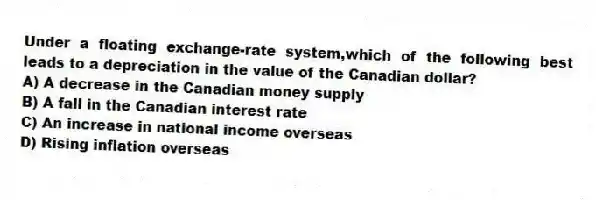 Under a floating exchange-rate system,which of the following best leads to a depreciation in the value of the Canadian dollar?
A) A decrease in the Canadian money supply
B) A fall in the Canadian interest rate
C) An increase in national income overseas
D) Rising inflation overseas