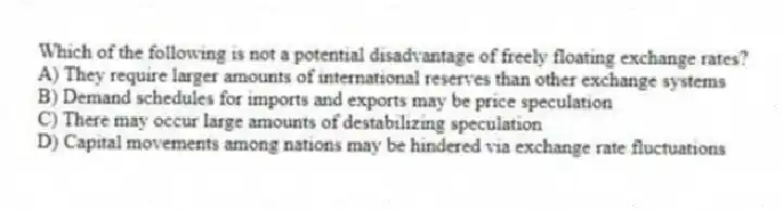 Which of the following is not a potential disadvantage of freely floating exchange rates?
A) They require larger amounts of international reserves than other exchange systems
B) Demand schedules for imports and exports may be price speculation
C) There may occur large amounts of destabilizing speculation
D) Capital movements among nations may be hindered via exchange rate fluctuations