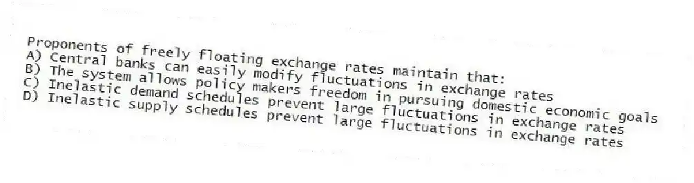 Proponents of freely floating exchange rates maintain that:
A) Central banks can easily modify fluctuations in exchange rates
B) The system allows policy makers freedom in pursuing domestic economic goals
C) Inelastic demand schedules prevent large fluctuations in exchange rates
D) Inelastic supply schedules prevent large fluctuations in exchange rates