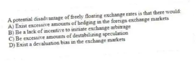 A potential disadvantage of freely floating exchange rates is that there would:
A) Exist excessive amounts of hedging in the foreign exchange markets
B) Be a lack of incentive to initiate exchange arbitrage
C) Be excessive amounts of destabilizing speculation
D) Exist a devaluation bias in the exchange markets