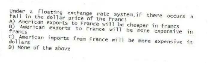 Under a floating exchange rate system,if there occurs a fall in the dollar price of the franc:
A) American exports to France will be cheaper in francs
B) American exports to France will be more expensive in francs
C) American imports from France will be more expensive in dollars
D) None of the above