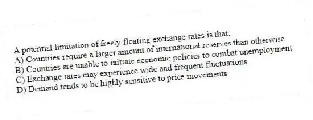 A potential limitation of freely floating exchange rates is that:
A) Countries require a larger amount of international reserves than otherwise
B) Countries are unable to initiate economic policies to combat unemployment
C) Exchange rates may experience wide and frequent fluctuations
D) Demand tends to be highly sensitive to price movements