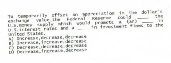 To temporarily offset an appreciation in the dollar's exchange value,the Federal Reserve could ____ the U.S.money supply which would promote a (an) ____ in U.S.interest rates and a ____ in investment flows to the United States.
A) Increase,decrease,decrease
B) Increase,increase,decrease
C) Decrease,decrease,decrease
D) Decrease,increase,decrease