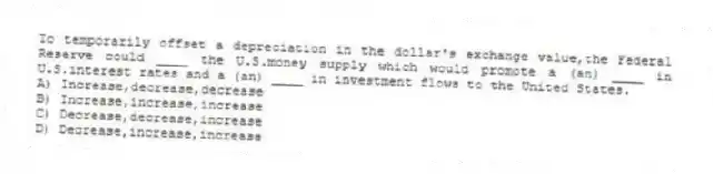 To temporarily offset a depreciation in the dollar's exchange value,the Federal Reserve could ____ the U.S.money supply which would promote a (an) ____ in U.S.interest rates and a (an) ____ in investment flows to the United States.
A) Increase,decrease,decrease
B) Increase,increase,increase
C) Decrease,decrease,increase
D) Decrease,increase,increase