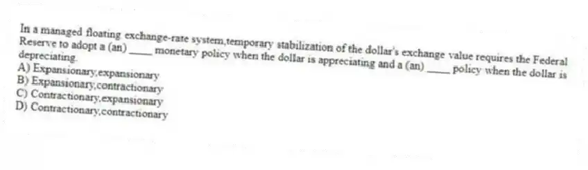 In a managed floating exchange-rate system,temporary stabilization of the dollar's exchange value requires the Federal Reserve to adopt a (an) ____ monetary policy when the dollar is appreciating and a (an) ____ policy when the dollar is depreciating.
A) Expansionary,expansionary
B) Expansionary,contractionary
C) Contractionary,expansionary
D) Contractionary,contractionary