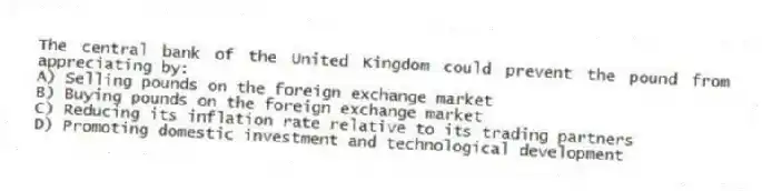 The central bank of the United Kingdom could prevent the pound from appreciating by:
A) Selling pounds on the foreign exchange market
B) Buying pounds on the foreign exchange market
C) Reducing its inflation rate relative to its trading partners
D) Promoting domestic investment and technological development