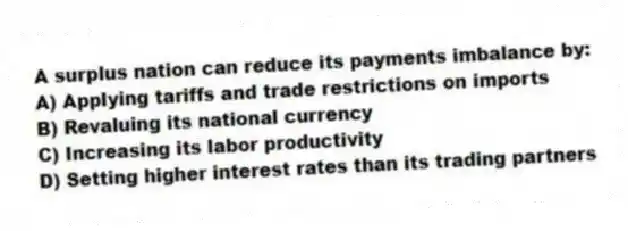 A surplus nation can reduce its payments imbalance by:
A) Applying tariffs and trade restrictions on imports
B) Revaluing its national currency
C) Increasing its labor productivity
D) Setting higher interest rates than its trading partners