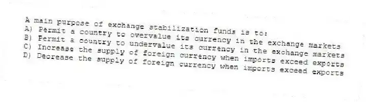 A main purpose of exchange stabilization funds is to:
A) Permit a country to overvalue its currency in the exchange markets
B) Permit a country to undervalue its currency in the exchange markets
C) Increase the supply of foreign currency when imports exceed exports
D) Decrease the supply of foreign currency when imports exceed exports