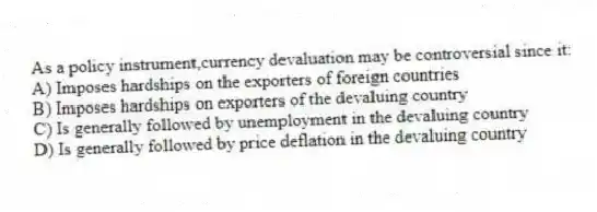 As a policy instrument,currency devaluation may be controversial since it:
A) Imposes hardships on the exporters of foreign countries
B) Imposes hardships on exporters of the devaluing country
C) Is generally followed by unemployment in the devaluing country
D) Is generally followed by price deflation in the devaluing country