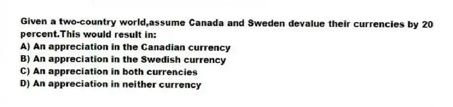Given a two-country world,assume Canada and Sweden devalue their currencies by 20 percent.This would result in:
A) An appreciation in the Canadian currency
B) An appreciation in the Swedish currency
C) An appreciation in both currencies
D) An appreciation in neither currency
