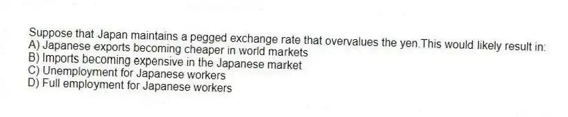Suppose that Japan maintains a pegged exchange rate that overvalues the yen.This would likely result in:
A) Japanese exports becoming cheaper in world markets
B) Imports becoming expensive in the Japanese market
C) Unemployment for Japanese workers
D) Full employment for Japanese workers