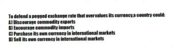 To defend a pegged exchange rate that overvalues its currency,a country could:
A) Discourage commodity exports
B) Encourage commodity imports
C) Purchase its own currency in international markets
D) Sell its own currency in international markets