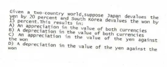 Given a two-country world,suppose Japan devalues the yen by 20 percent and South Korea devalues the won by 15 percent.This results in:
A) An appreciation in the value of both currencies
B) A depreciation in the value of both currencies
C) An appreciation in the value of the yen against the won
D) A depreciation in the value of the yen against the won