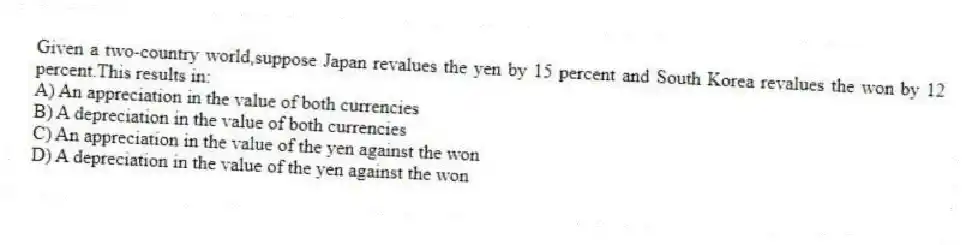 Given a two-country world,suppose Japan revalues the yen by 15 percent and South Korea revalues the won by 12 percent.This results in:
A) An appreciation in the value of both currencies
B) A depreciation in the value of both currencies
C) An appreciation in the value of the yen against the won
D) A depreciation in the value of the yen against the won