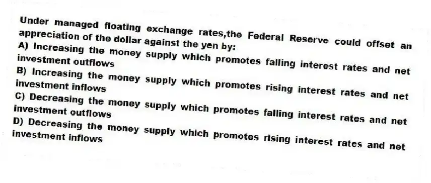 Under managed floating exchange rates,the Federal Reserve could offset an appreciation of the dollar against the yen by:
A) Increasing the money supply which promotes falling interest rates and net investment outflows
B) Increasing the money supply which promotes rising interest rates and net investment inflows
C) Decreasing the money supply which promotes falling interest rates and net investment outflows
D) Decreasing the money supply which promotes rising interest rates and net investment inflows