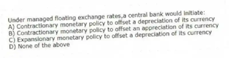 Under managed floating exchange rates,a central bank would initiate:
A) Contractionary monetary policy to offset a depreciation of its currency
B) Contractionary monetary policy to offset an appreciation of its currency
C) Expansionary monetary policy to offset a depreciation of its currency
D) None of the above