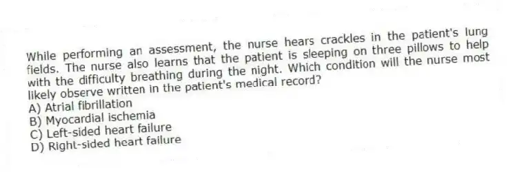 While performing an assessment, the nurse hears crackles in the patient's lung fields. The nurse also learns that the patient is sleeping on three pillows to help with the difficulty breathing during the night. Which condition will the nurse most likely observe written in the patient's medical record?
A) Atrial fibrillation
B) Myocardial ischemia
C) Left-sided heart failure
D) Right-sided heart failure