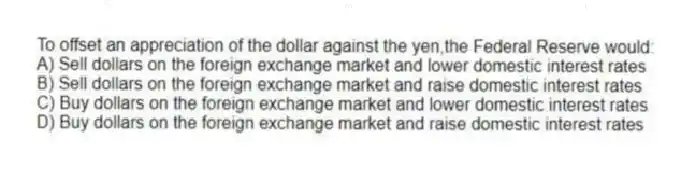 To offset an appreciation of the dollar against the yen,the Federal Reserve would:
A) Sell dollars on the foreign exchange market and lower domestic interest rates
B) Sell dollars on the foreign exchange market and raise domestic interest rates
C) Buy dollars on the foreign exchange market and lower domestic interest rates
D) Buy dollars on the foreign exchange market and raise domestic interest rates