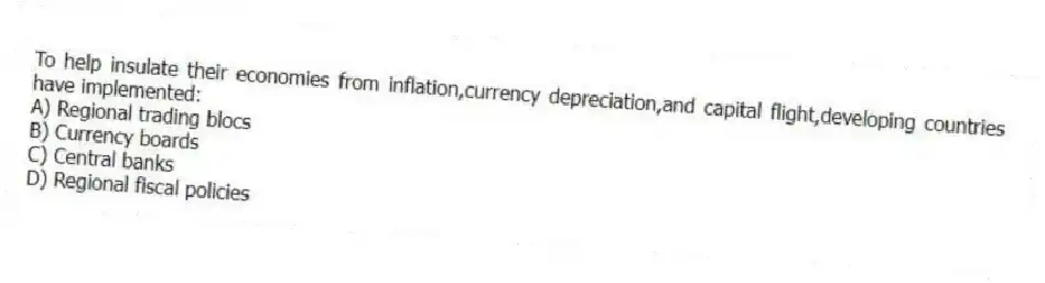 To help insulate their economies from inflation,currency depreciation,and capital flight,developing countries have implemented:
A) Regional trading blocs
B) Currency boards
C) Central banks
D) Regional fiscal policies