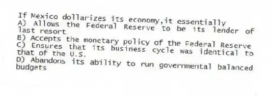 If Mexico dollarizes its economy,it essentially
A) Allows the Federal Reserve to be its lender of last resort
B) Accepts the monetary policy of the Federal Reserve
C) Ensures that its business cycle was identical to that of the U.S.
D) Abandons its ability to run governmental balanced budgets