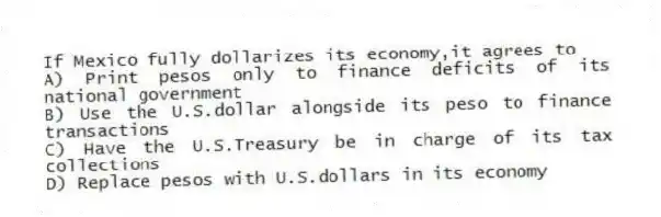 If Mexico fully dollarizes its economy,it agrees to
A) Print pesos only to finance deficits of its national government
B) Use the U.S.dollar alongside its peso to finance transactions
C) Have the U.S.Treasury be in charge of its tax collections
D) Replace pesos with U.S.dollars in its economy