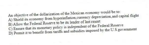 An objective of the dollarization of the Mexican economy would be to:
A) Shield its economy from hyperinflation,currency depreciation,and capital flight
B) Allow the Federal Reserve to be its lender of last resort
C) Ensure that its monetary policy is independent of the Federal Reserve
D) Permit it to benefit from tariffs and subsidies imposed by the U.S.government