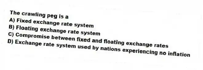 The crawling peg is a
A) Fixed exchange rate system
B) Floating exchange rate system
C) Compromise between fixed and floating exchange rates
D) Exchange rate system used by nations experiencing no inflation
