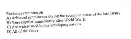 Exchange rate controls
A) Achieved prominence during the economic crises of the late 1930's
B) Were popular immediately after World War II
C) Are widely used by the developing nations
D) All of the above