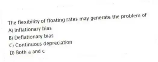 The flexibility of floating rates may generate the problem of
A) Inflationary bias
B) Deflationary bias
C) Continuous depreciation
D) Both a and c