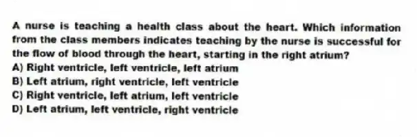 A nurse is teaching a health class about the heart. Which information from the class members indicates teaching by the nurse is successful for the flow of blood through the heart, starting in the right atrium?
A) Right ventricle, left ventricle, left atrium
B) Left atrium, right ventricle, left ventricle
C) Right ventricle, left atrium, left ventricle
D) Left atrium, left ventricle, right ventricle