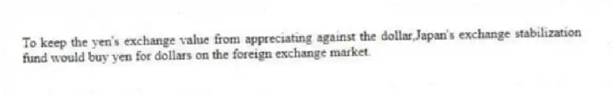 To keep the yen's exchange value from appreciating against the dollar,Japan's exchange stabilization fund would buy yen for dollars on the foreign exchange market.