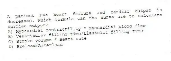 A patient has heart failure and cardiac output is decreased. Which formula can the nurse use to calculate cardiac output?
A) Myocardial contractility * Myocardial blood flow
B) Ventricular filling time/Diastolic filling time
C) Stroke volume * Heart rate
D) Preload/Afterload