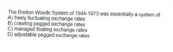 The Bretton Woods System of 1944-1973 was essentially a system of
A) freely fluctuating exchange rates
B) crawling pegged exchange rates
C) managed floating exchange rates
D) adjustable pegged exchange rates